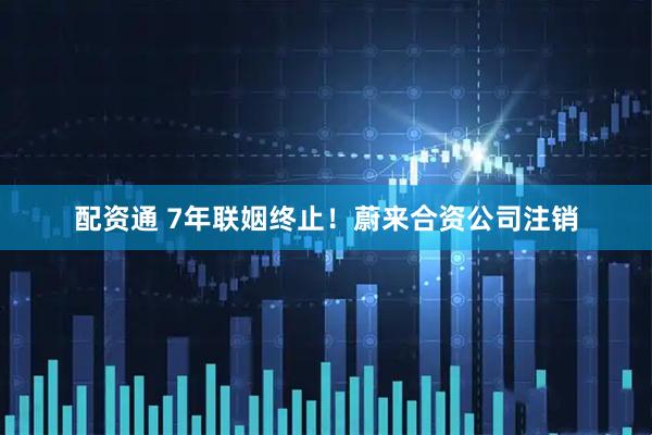 配资通 7年联姻终止！蔚来合资公司注销