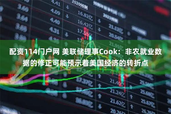 配资114门户网 美联储理事Cook：非农就业数据的修正可能预示着美国经济的转折点