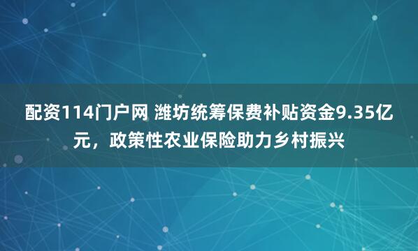 配资114门户网 潍坊统筹保费补贴资金9.35亿元，政策性农业保险助力乡村振兴