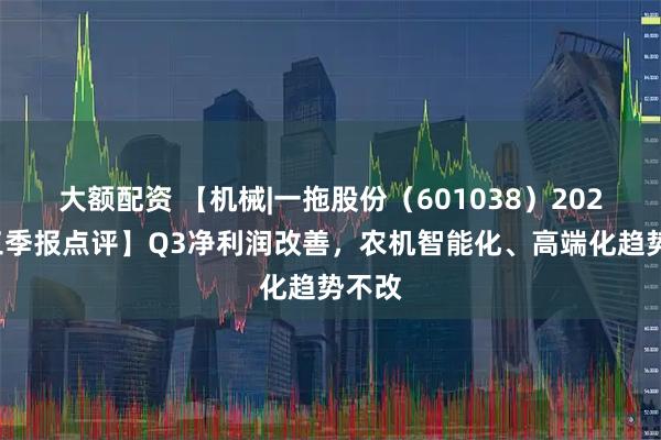 大额配资 【机械|一拖股份（601038）2025年三季报点评】Q3净利润改善，农机智能化、高端化趋势不改