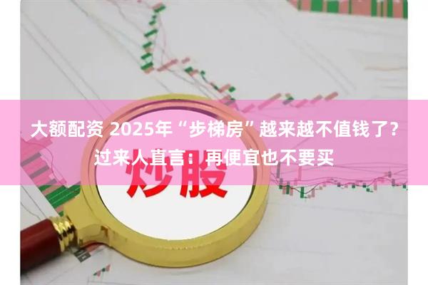 大额配资 2025年“步梯房”越来越不值钱了？过来人直言：再便宜也不要买