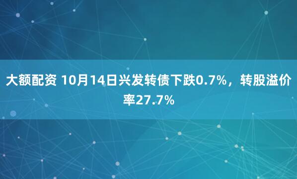 大额配资 10月14日兴发转债下跌0.7%，转股溢价率27.7%