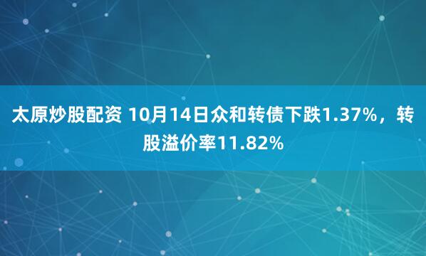 太原炒股配资 10月14日众和转债下跌1.37%，转股溢价率11.82%