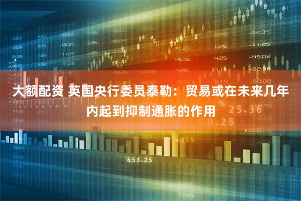 大额配资 英国央行委员泰勒：贸易或在未来几年内起到抑制通胀的作用