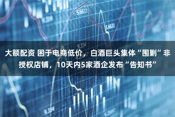 大额配资 困于电商低价，白酒巨头集体“围剿”非授权店铺，10天内5家酒企发布“告知书”