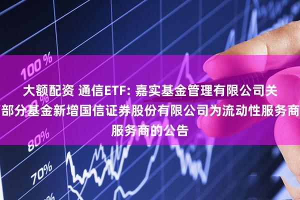 大额配资 通信ETF: 嘉实基金管理有限公司关于旗下部分基金新增国信证券股份有限公司为流动性服务商的公告