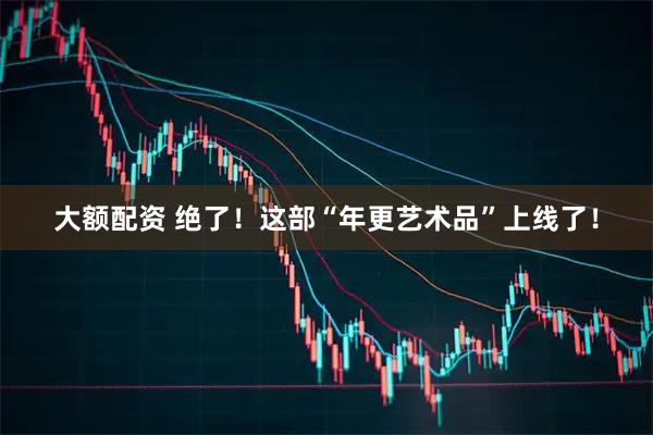 大额配资 绝了!这部“年更艺术品”上线了!
