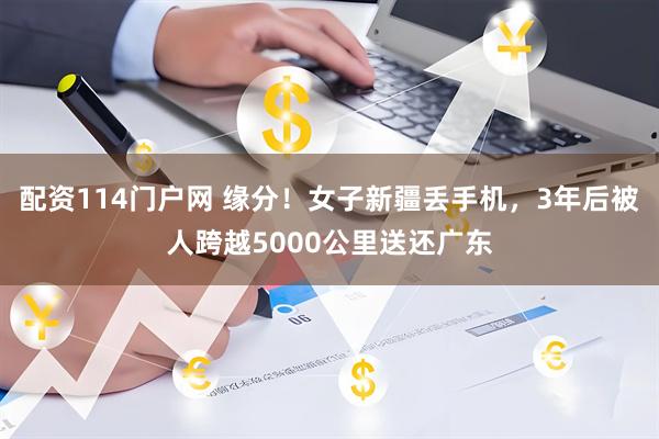 配资114门户网 缘分！女子新疆丢手机，3年后被人跨越5000公里送还广东