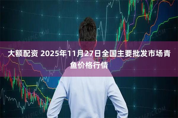 大额配资 2025年11月27日全国主要批发市场青鱼价格行情