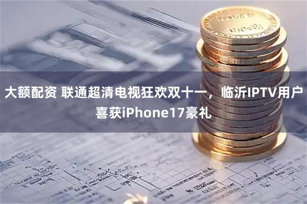大额配资 联通超清电视狂欢双十一，临沂IPTV用户喜获iPhone17豪礼