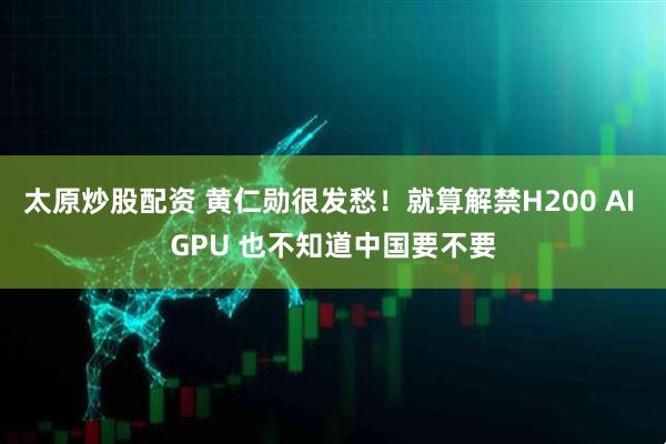 太原炒股配资 黄仁勋很发愁！就算解禁H200 AI GPU 也不知道中国要不要