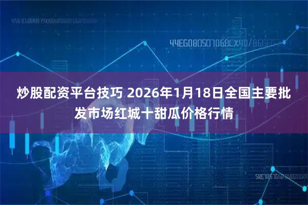 炒股配资平台技巧 2026年1月18日全国主要批发市场红城十甜瓜价格行情