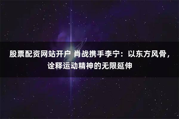 股票配资网站开户 肖战携手李宁：以东方风骨，诠释运动精神的无限延伸
