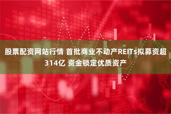 股票配资网站行情 首批商业不动产REITs拟募资超314亿 资金锁定优质资产