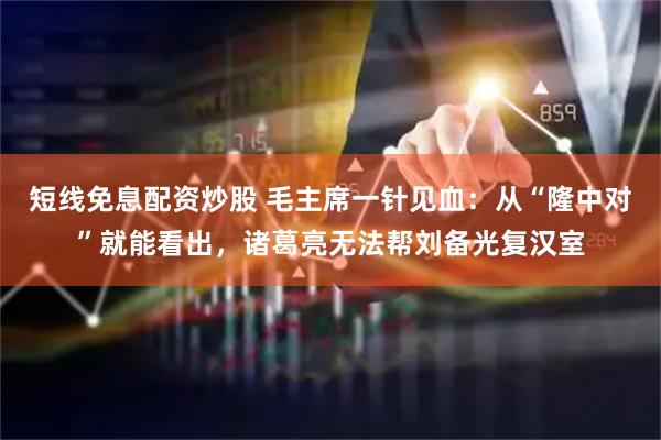 短线免息配资炒股 毛主席一针见血：从“隆中对”就能看出，诸葛亮无法帮刘备光复汉室