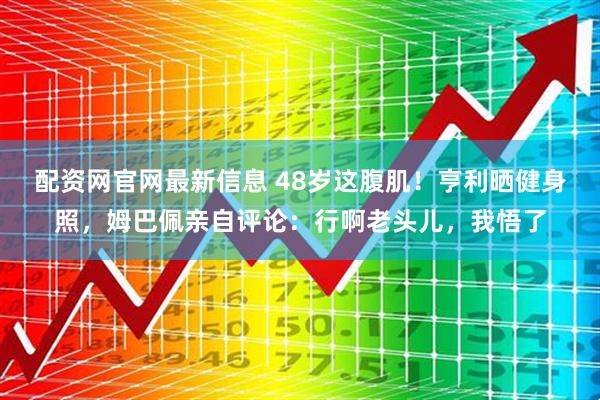 配资网官网最新信息 48岁这腹肌！亨利晒健身照，姆巴佩亲自评论：行啊老头儿，我悟了