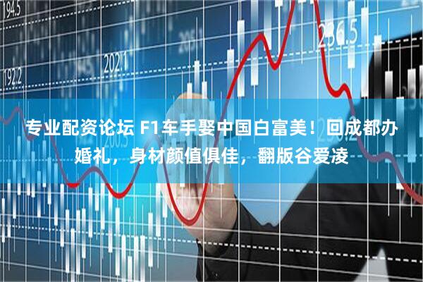 专业配资论坛 F1车手娶中国白富美!回成都办婚礼,身材颜值俱佳,翻版谷爱凌