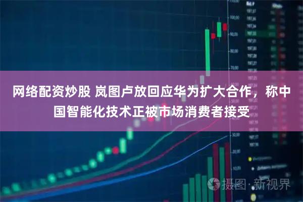 网络配资炒股 岚图卢放回应华为扩大合作，称中国智能化技术正被市场消费者接受