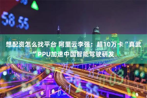 想配资怎么找平台 阿里云李强：超10万卡“真武”PPU加速中国智能驾驶研发