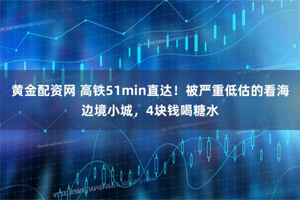 黄金配资网 高铁51min直达！被严重低估的看海边境小城，4块钱喝糖水