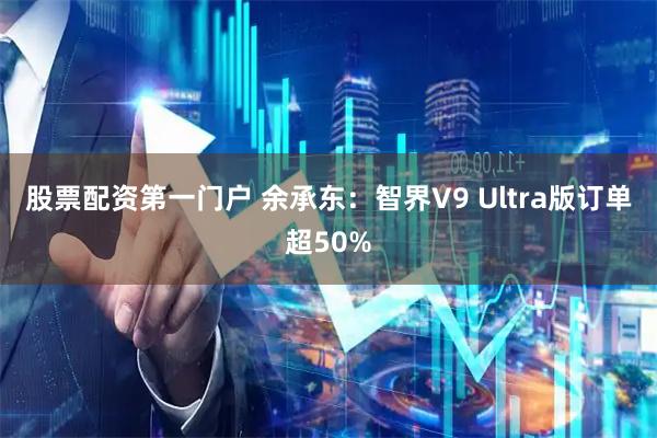 股票配资第一门户 余承东：智界V9 Ultra版订单超50%