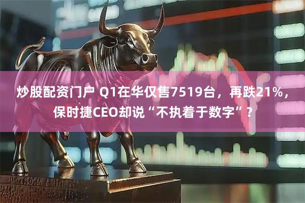 炒股配资门户 Q1在华仅售7519台，再跌21%，保时捷CEO却说“不执着于数字”？