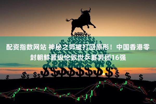 配资指数网站 神秘之师被打回原形！中国香港零封朝鲜晋级伦敦世乒赛男团16强