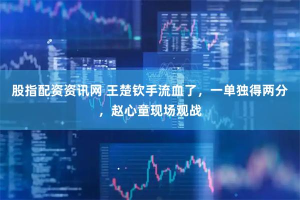 股指配资资讯网 王楚钦手流血了，一单独得两分，赵心童现场观战