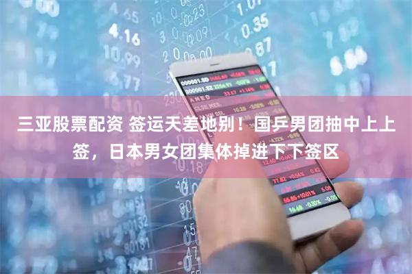 三亚股票配资 签运天差地别！国乒男团抽中上上签，日本男女团集体掉进下下签区