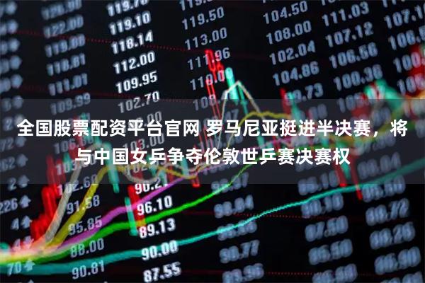 全国股票配资平台官网 罗马尼亚挺进半决赛，将与中国女乒争夺伦敦世乒赛决赛权