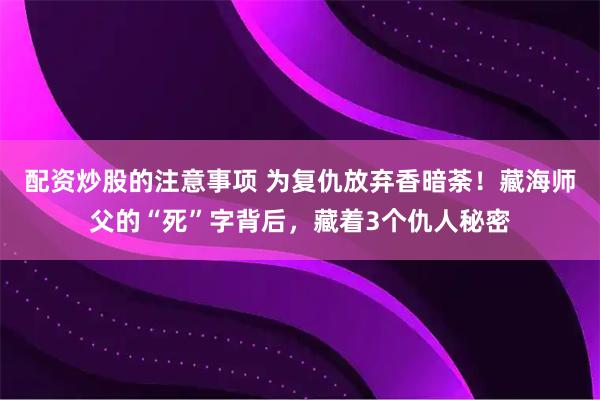 配资炒股的注意事项 为复仇放弃香暗荼！藏海师父的“死”字背后，藏着3个仇人秘密