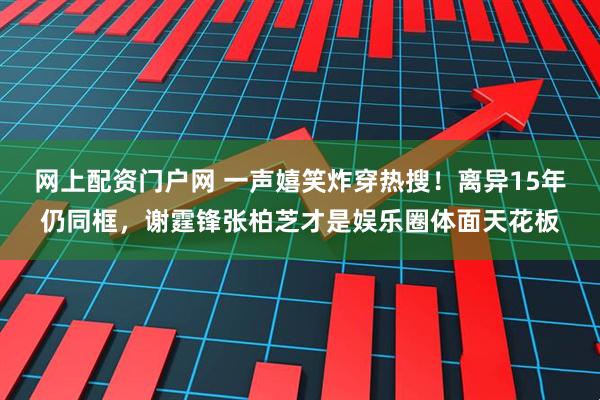 网上配资门户网 一声嬉笑炸穿热搜！离异15年仍同框，谢霆锋张柏芝才是娱乐圈体面天花板