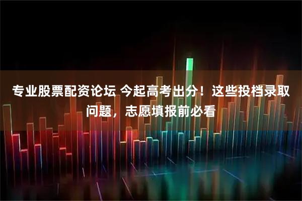 专业股票配资论坛 今起高考出分!这些投档录取问题,志愿填报前必看