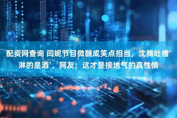 配资网查询 闫妮节目微醺成笑点担当，沈腾吐槽‘淋的是酒’，网友：这才是接地气的真性情