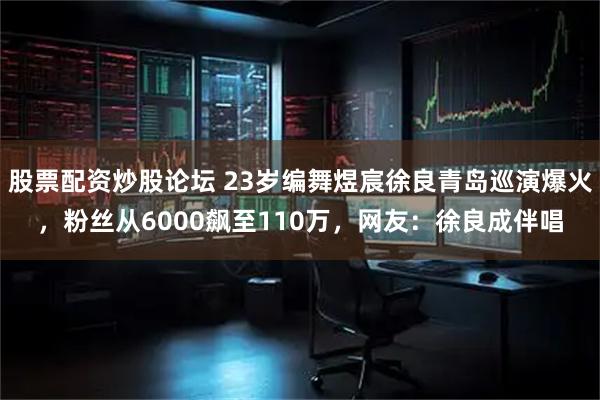 股票配资炒股论坛 23岁编舞煜宸徐良青岛巡演爆火，粉丝从6000飙至110万，网友：徐良成伴唱