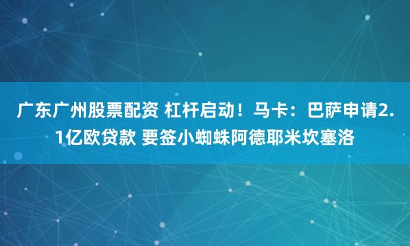 广东广州股票配资 杠杆启动！马卡：巴萨申请2.1亿欧贷款 要签小蜘蛛阿德耶米坎塞洛