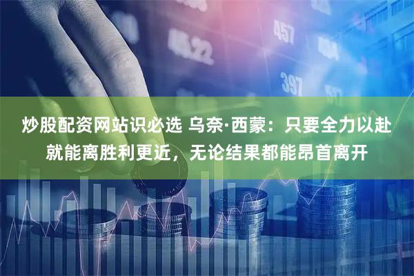 炒股配资网站识必选 乌奈·西蒙：只要全力以赴就能离胜利更近，无论结果都能昂首离开