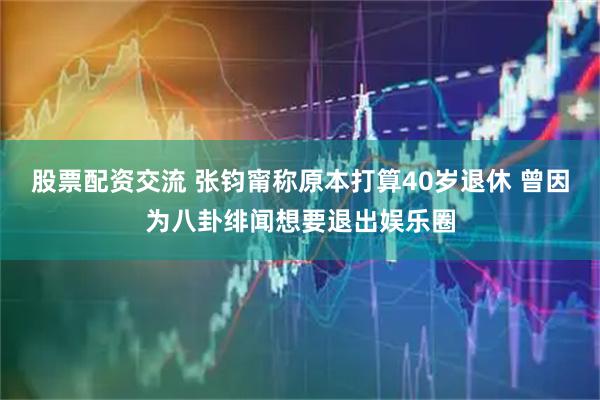 股票配资交流 张钧甯称原本打算40岁退休 曾因为八卦绯闻想要退出娱乐圈