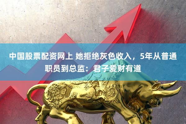 中国股票配资网上 她拒绝灰色收入，5年从普通职员到总监：君子爱财有道
