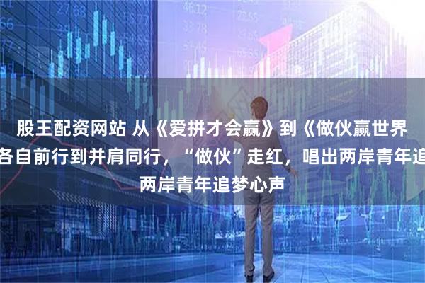股王配资网站 从《爱拼才会赢》到《做伙赢世界》，从各自前行到并肩同行，“做伙”走红，唱出两岸青年追梦心声
