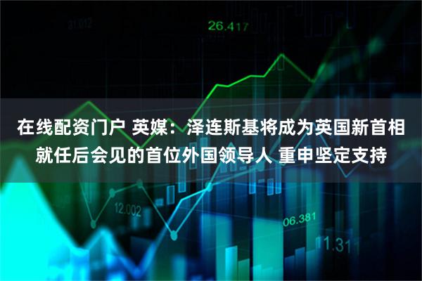 在线配资门户 英媒：泽连斯基将成为英国新首相就任后会见的首位外国领导人 重申坚定支持