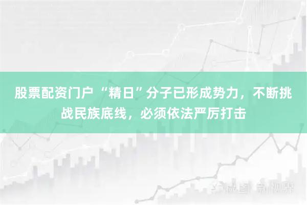 股票配资门户 “精日”分子已形成势力，不断挑战民族底线，必须依法严厉打击