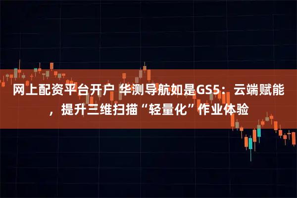 网上配资平台开户 华测导航如是GS5：云端赋能，提升三维扫描“轻量化”作业体验