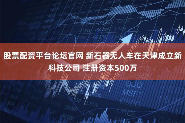 股票配资平台论坛官网 新石器无人车在天津成立新科技公司 注册资本500万