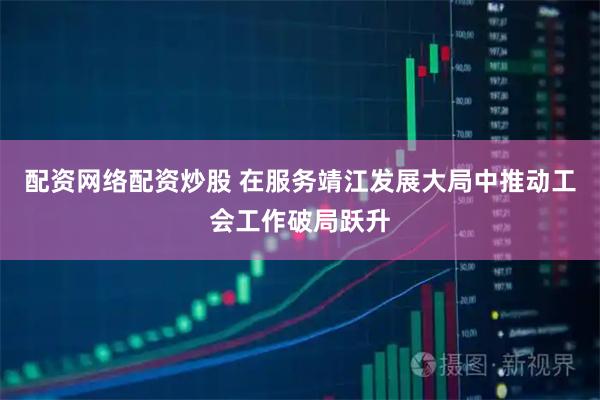 配资网络配资炒股 在服务靖江发展大局中推动工会工作破局跃升