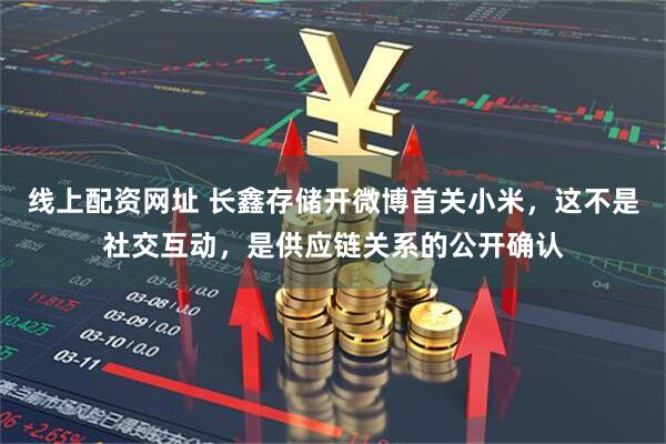 线上配资网址 长鑫存储开微博首关小米，这不是社交互动，是供应链关系的公开确认