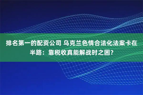 排名第一的配资公司 乌克兰色情合法化法案卡在半路：靠税收真能解战时之困？