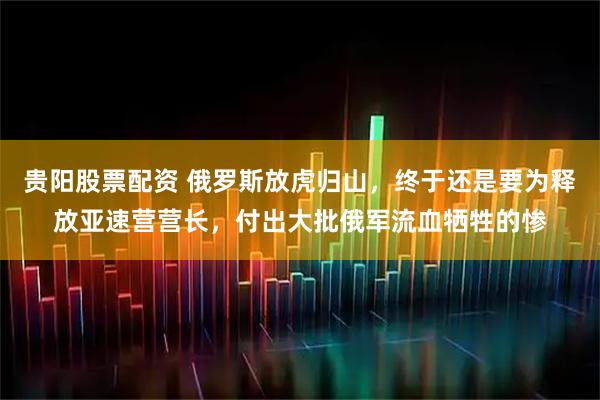 贵阳股票配资 俄罗斯放虎归山，终于还是要为释放亚速营营长，付出大批俄军流血牺牲的惨