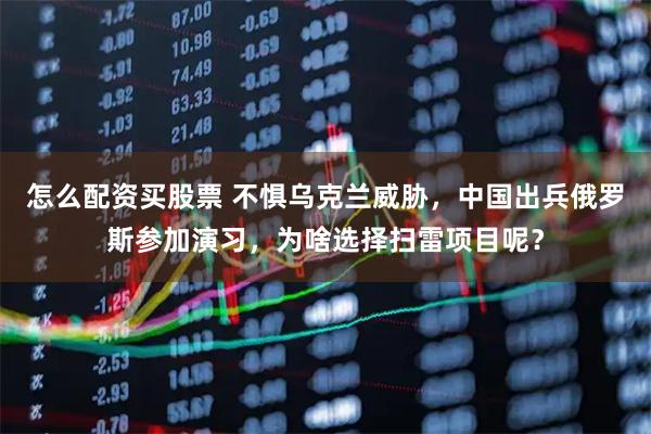怎么配资买股票 不惧乌克兰威胁，中国出兵俄罗斯参加演习，为啥选择扫雷项目呢？
