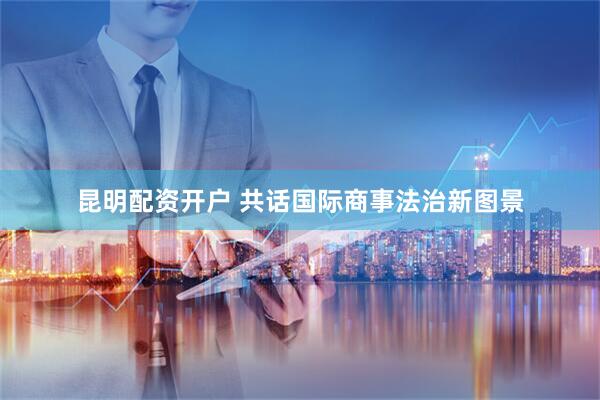 昆明配资开户 共话国际商事法治新图景